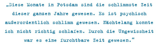 Diese Monate in Potsdam sind die schlimmste Zeit
dieser ganzen Jahre gewesen. Es ist psychisch
außerordentlich schlimm gewesen. Nächtelang konnte
ich nicht richtig schlafen. Durch die Ungewissheit
war es eine furchtbare Zeit gewesen.