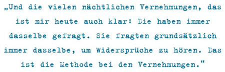 Und die vielen nächtlichen Vernehmungen, das
ist mir heute auch klar: Die haben immer
dasselbe gefragt. Sie fragten grundsätzlich
immer dasselbe, um Widersprüche zu hören. Das
ist die Methode bei den Vernehmungen.