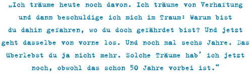 Ich träume heute noch davon. Ich träume von Verhaftung und dann beschuldige ich mich im Traum: Warum bist du dahin gefahren, wo du doch gefährdet bist? Und jetzt
geht dasselbe von vorne los. Und noch mal sechs Jahre. Das
überlebst du ja nicht mehr. Solche Träume hab’ ich jetzt
noch, obwohl das schon 50 Jahre vorbei ist.