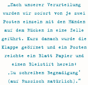Nach unserer Verurteilung
wurden wir sofort von je zwei
Posten einzeln mit den Händen
auf dem Rücken in eine Zelle
geführt. Kurz danach wurde die
Klappe geöffnet und ein Posten
reichte ein Blatt Papier und
einen Bleistift herein:
‚Du schreiben Begnadigung‘
(auf Russisch natürlich).