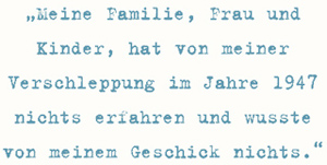 Meine Familie, Frau und
Kinder, hat von meiner
Verschleppung im Jahre 1947
nichts erfahren und wusste
von meinem Geschick nichts.