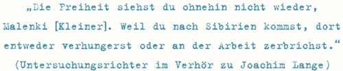 Die Freiheit siehst du ohnehin nicht wieder, Malenki [Kleiner]. Weil du nach Sibirien kommst, dort
entweder verhungerst oder an der Arbeit zerbrichst.
(Untersuchungsrichter im Verhör zu Joachim Lange)