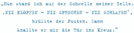 Nun stand ich auf der Schwelle meiner Zelle. ‚NIX KLOPFEN – NIX SPRECHEN – NIX SCHLAFEN‘,
brüllte der Posten. Dann knallte er mir die Tür ins Kreuz.