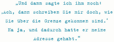 Und dann sagte ich ihm noch:
‚Ach, dann schreiben Sie mir doch, wie
Sie über die Grenze gekommen sind.‘
Na ja, und dadurch hatte er meine
Adresse gehabt.