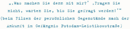 ‚Was machen Sie denn mit mir?’ ‚Fragen Sie
nicht, warten Sie, bis Sie gefragt werden!’
(beim Filzen der persönlichen Gegenstände nach der
Ankunft im Gefängnis Potsdam-Leistikowstraße)